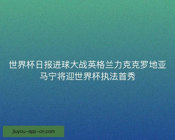 世界杯日报进球大战英格兰力克克罗地亚马宁将迎世界杯执法首秀