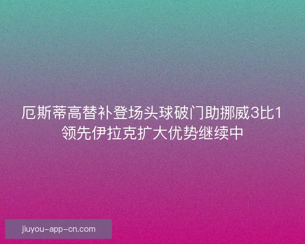 厄斯蒂高替补登场头球破门助挪威3比1领先伊拉克扩大优势继续中