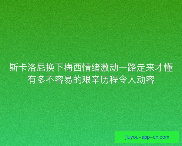 斯卡洛尼换下梅西情绪激动一路走来才懂有多不容易的艰辛历程令人动容